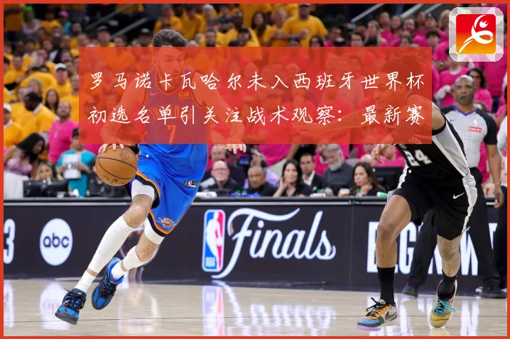 罗马诺卡瓦哈尔未入西班牙世界杯初选名单引关注战术观察：最新赛事动态与深度分析