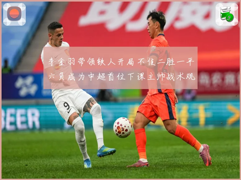 李金羽带领铁人开局不佳二胜一平六负成为中超首位下课主帅战术观察：最新赛事动态与深度分析