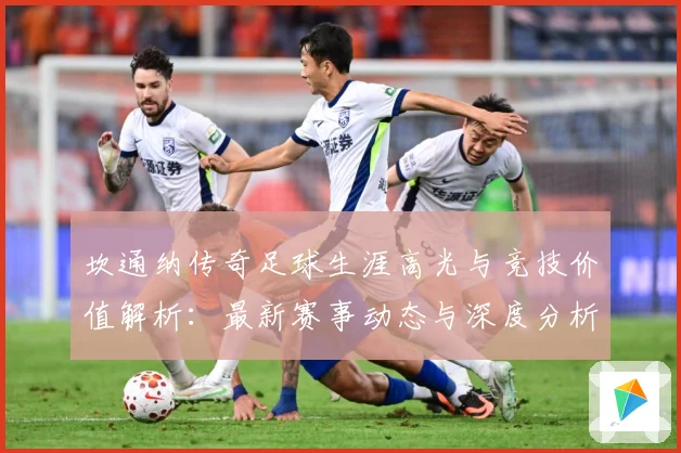 坎通纳传奇足球生涯高光与竞技价值解析：最新赛事动态与深度分析