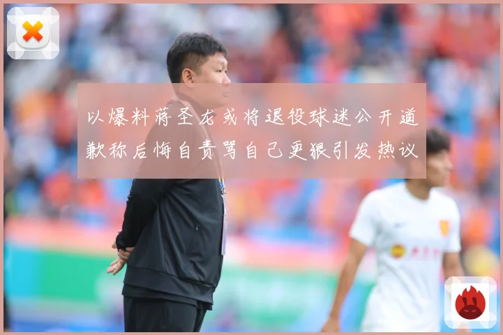 以爆料蒋圣龙或将退役球迷公开道歉称后悔自责骂自己更狠引发热议赛事前瞻：最新赛事动态与深度分析