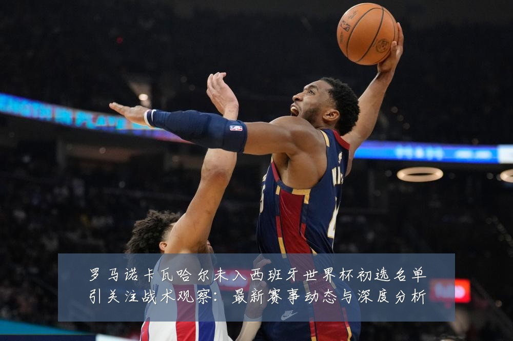 罗马诺卡瓦哈尔未入西班牙世界杯初选名单引关注战术观察：最新赛事动态与深度分析