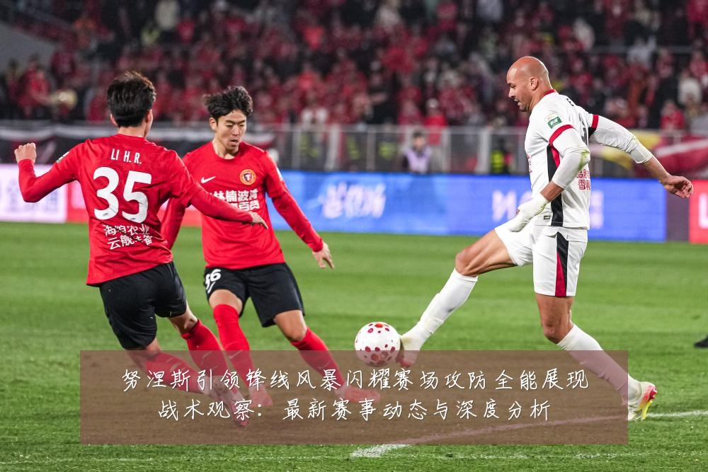 努涅斯引领锋线风暴闪耀赛场攻防全能展现战术观察：最新赛事动态与深度分析